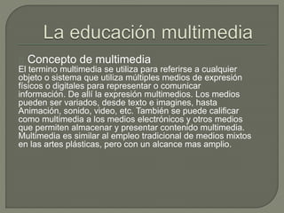 Concepto de multimedia
El termino multimedia se utiliza para referirse a cualquier
objeto o sistema que utiliza múltiples medios de expresión
físicos o digitales para representar o comunicar
información. De allí la expresión multimedios. Los medios
pueden ser variados, desde texto e imagines, hasta
Animación, sonido, video, etc. También se puede calificar
como multimedia a los medios electrónicos y otros medios
que permiten almacenar y presentar contenido multimedia.
Multimedia es similar al empleo tradicional de medios mixtos
en las artes plásticas, pero con un alcance mas amplio.
 