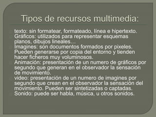 texto: sin formatear, formateado, línea e hipertexto.
Gráficos: utilizados para representar esquemas
planos, dibujos lineales…
Imagines: son documentos formados por pixeles.
Pueden generarse por copia del entorno y tienden
hacer ficheros muy voluminosos.
Animación: presentación de un numero de gráficos por
segundo que generan en el observador la sensación
de movimiento.
video: presentación de un numero de imagines por
segundo que crean en el observador la sensación del
movimiento. Pueden ser sintetizadas o captadas.
Sonido: puede ser habla, música, u otros sonidos.
 