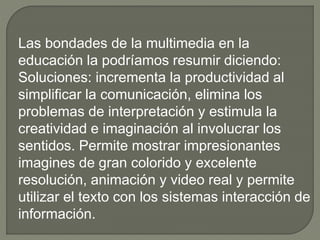 Las bondades de la multimedia en la
educación la podríamos resumir diciendo:
Soluciones: incrementa la productividad al
simplificar la comunicación, elimina los
problemas de interpretación y estimula la
creatividad e imaginación al involucrar los
sentidos. Permite mostrar impresionantes
imagines de gran colorido y excelente
resolución, animación y video real y permite
utilizar el texto con los sistemas interacción de
información.
 