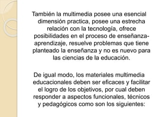 También la multimedia posee una esencial
dimensión practica, posee una estrecha
relación con la tecnología, ofrece
posibilidades en el proceso de enseñanza-
aprendizaje, resuelve problemas que tiene
planteado la enseñanza y no es nuevo para
las ciencias de la educación.
De igual modo, los materiales multimedia
educacionales deben ser eficaces y facilitar
el logro de los objetivos, por cual deben
responder a aspectos funcionales, técnicos
y pedagógicos como son los siguientes:
 