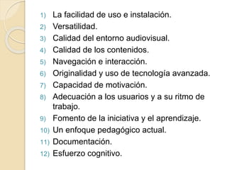 1) La facilidad de uso e instalación.
2) Versatilidad.
3) Calidad del entorno audiovisual.
4) Calidad de los contenidos.
5) Navegación e interacción.
6) Originalidad y uso de tecnología avanzada.
7) Capacidad de motivación.
8) Adecuación a los usuarios y a su ritmo de
trabajo.
9) Fomento de la iniciativa y el aprendizaje.
10) Un enfoque pedagógico actual.
11) Documentación.
12) Esfuerzo cognitivo.
 