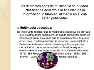 Los diferentes tipos de multimedia se pueden
clasificar de acuerdo a la finalidad de la
información, o también, al medio en el cual
serán publicadas.
 Multimedia educativa:
Es importante recalcar que la multimedia educativa es previa a
que el computador apareciera, se puede considerar como un
proceso no lineal esto hace que el estudiante lleve su propio
orden en su modelo educativo (a distancia, presencial etc.).
Se fundamenta en un desarrollo navegable que permite
cierta libertad de moverse sobre la aplicación. Algunos
eventos temporales importantes de la multimedia educativa:
1975/1980 Programación – 1985 Multimedia – 1990/1995
Internet – 2000 E-learning – 2005 Redes Sociales.
 