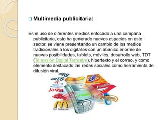  Multimedia publicitaria:
Es el uso de diferentes medios enfocado a una campaña
publicitaria, esto ha generado nuevos espacios en este
sector, se viene presentando un cambio de los medios
tradicionales a los digitales con un abanico enorme de
nuevas posibilidades, tablets, móviles, desarrollo web, TDT
(Televisión Digital Terrestre), hipertexto y el correo, y como
elemento destacado las redes sociales como herramienta de
difusión viral.
 