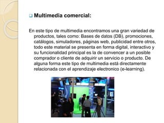  Multimedia comercial:
En este tipo de multimedia encontramos una gran variedad de
productos, tales como: Bases de datos (DB), promociones,
catálogos, simuladores, páginas web, publicidad entre otros,
todo este material se presenta en forma digital, interactivo y
su funcionalidad principal es la de convencer a un posible
comprador o cliente de adquirir un servicio o producto. De
alguna forma este tipo de multimedia está directamente
relacionada con el aprendizaje electronico (e-learning).
 
