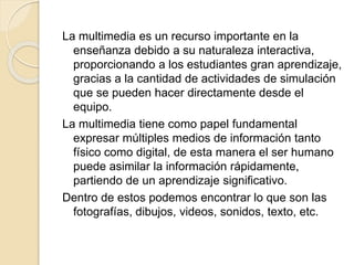 La multimedia es un recurso importante en la
enseñanza debido a su naturaleza interactiva,
proporcionando a los estudiantes gran aprendizaje,
gracias a la cantidad de actividades de simulación
que se pueden hacer directamente desde el
equipo.
La multimedia tiene como papel fundamental
expresar múltiples medios de información tanto
físico como digital, de esta manera el ser humano
puede asimilar la información rápidamente,
partiendo de un aprendizaje significativo.
Dentro de estos podemos encontrar lo que son las
fotografías, dibujos, videos, sonidos, texto, etc.
 