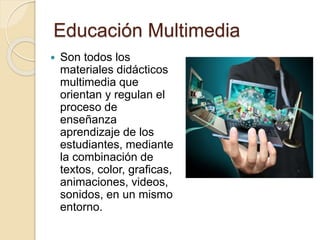 Educación Multimedia
 Son todos los
materiales didácticos
multimedia que
orientan y regulan el
proceso de
enseñanza
aprendizaje de los
estudiantes, mediante
la combinación de
textos, color, graficas,
animaciones, videos,
sonidos, en un mismo
entorno.
 