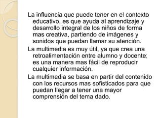 La influencia que puede tener en el contexto
educativo, es que ayuda al aprendizaje y
desarrollo integral de los niños de forma
mas creativa, partiendo de imágenes y
sonidos que puedan llamar su atención.
La multimedia es muy útil, ya que crea una
retroalimentación entre alumno y docente;
es una manera mas fácil de reproducir
cualquier información.
La multimedia se basa en partir del contenido
con los recursos mas sofisticados para que
puedan llegar a tener una mayor
comprensión del tema dado.
 