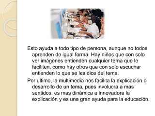 Esto ayuda a todo tipo de persona, aunque no todos
aprenden de igual forma. Hay niños que con solo
ver imágenes entienden cualquier tema que le
faciliten, como hay otros que con solo escuchar
entienden lo que se les dice del tema.
Por ultimo, la multimedia nos facilita la explicación o
desarrollo de un tema, pues involucra a mas
sentidos, es mas dinámica e innovadora la
explicación y es una gran ayuda para la educación.
 