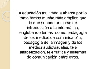 La educación multimedia abarca por lo
tanto temas mucho más amplios que
lo que supone un curso de
introducción a la informática,
englobando temas como: pedagogía
de los medios de comunicación,
pedagogía de la imagen y de los
medios audiovisuales, tele
alfabetización, telemática y sistemas
de comunicación entre otros.
 