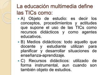 La educación multimedia define
las TICs como:
 A) Objeto de estudio: es decir los
conceptos, procedimientos y actitudes
que supone el uso de las TICs como
recursos didácticos y como agentes
educativos.
 B) Medios didácticos: todo aquello que
docente y estudiante utilizan para
planificar y desarrollar situaciones de
enseñanza-aprendizaje.
 C) Recursos didácticos: utilizado de
forma instrumental, aun cuando son
también objeto de estudios.
 