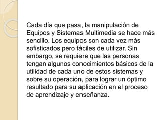 Cada día que pasa, la manipulación de
Equipos y Sistemas Multimedia se hace más
sencillo. Los equipos son cada vez más
sofisticados pero fáciles de utilizar. Sin
embargo, se requiere que las personas
tengan algunos conocimientos básicos de la
utilidad de cada uno de estos sistemas y
sobre su operación, para lograr un óptimo
resultado para su aplicación en el proceso
de aprendizaje y enseñanza.
 