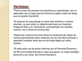 Ventajas:
*Para el caso del proceso de enseñanza y aprendizaje, con un
adecuado uso se logra que los Alumnos capten mejor las ideas
que se quieren transmitir.
*El proceso de aprendizaje se hace más dinámico y menos
aburrido, ya que sobre un determinado tema se muestran
imágenes fijas y en movimiento, acompañado con sonidos,
música, voz y textos de diverso tipo.
*Dado que nuestros Alumnos tienen la tendencia de utilizar de
manera permanente estos sistemas, les es más fácil entender y
aprender cualquier tema que se les haga llegar por estos
medios.
*El adecuado uso de estos sistemas por el Personal Docente y
por la Comunidad Educativa, hace que ganen un mejor prestigio
personal y por ende, del Centro Educativo.
 