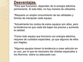 Desventajas:
*Para que funcionen, dependen de la energía eléctrica
permanente. Si esta falla, no hay manera de utilizarlos.
*Requiere un amplio conocimiento de las utilidades y
formas de manipular cada equipo.
*Actualmente los costos de estos equipos son altos, pero
la tendencia es que cada día bajen los precios y aumente
la calidad.
*Como todo equipo que funciona con energía eléctrica,
requiere de cuidados especiales, ya que algunos de ellos
son frágiles.
*Algunos equipos tienen la tendencia a crear adicción en
su uso, por lo que es necesario dar charlas especiales a
los Alumnos. sobre su adecuado uso.
 
