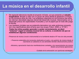 La música en el desarrollo infantil De especial relevancia resulta el proyecto  inCanto,  ya que presenta un  estudio longitudinal   llevado a cabo con un grupo de niños desde la gestación e incluso en los primeros años de vida.  Los progresos obtenidos en los primeros tres años de vida han desvelado algunas claves del desarrollo musical, relacionados con el desarrollo precoz de capacidades musicales y con el papel que en todo ello juega la familia.  Las hipótesis iniciales que se pretendía demostrar con este ambicioso proyecto, son muy significativas para el tema que nos ocupa (Tafuri, 2006, p. 37-39 ) :  Todos los niños pueden aprender a cantar correctamente, es decir “entornar” según el sistema musical de su cultura, a condición de que se establezcan algunas condiciones: - Presencia de música (vocal e instrumental) en el ambiente desde el 6º mes de vida prenatal.  - Presencia sistemática de momentos dedicados al canto, a la audición de música desde el nacimiento en adelante en una atmósfera familiar afectivamente positiva. -Aliciente y apreciación hacia las manifestaciones cantadas y los requerimientos de música desde sus primeras apariciones. -Cuidado de la entonación con oportunas estrategias. 