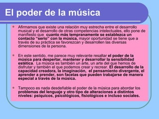 El poder de la música Afirmamos que existe una relación muy estrecha entre el desarrollo musical y el desarrollo de otras competencias intelectuales, ello pone de manifiesto que  cuanto más tempranamente se establezca un contacto “serio” con la música,  mayor oportunidad se tiene que a través de su práctica se favorezcan y desarrollen las diversas dimensiones de la persona. En este sentido, me parece muy relevante resaltar  el poder de la música para despertar, mantener y desarrollar la sensibilidad estética .  La música es también un arte, un arte del que hemos de disfrutar y también el que podemos crear y recrear.  El desarrollo de la capacidad creadora, la imaginación,  el pensamiento divergente, el aprender a prender, son facetas que pueden trabajarse de manera especial a través de la música. Tampoco es nada desdeñable el poder de la música para abordar los  problemas del lenguaje y otro tipo de alteraciones a distintos niveles: psíquicos, psicológicos, fisiológicos e incluso sociales. 