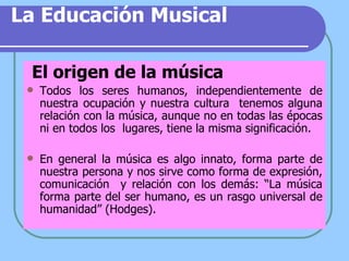 La Educación Musical El origen de la música Todos los seres humanos, independientemente de nuestra ocupación y nuestra cultura  tenemos alguna relación con la música, aunque no en todas las épocas ni en todos los  lugares, tiene la misma significación. En general la música es algo innato, forma parte de nuestra persona y nos sirve como forma de expresión, comunicación  y relación con los demás: “La música forma parte del  ser humano, es un rasgo universal de humanidad” (Hodges). 