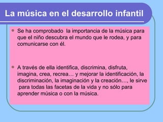 La música en el desarrollo infantil   Se ha comprobado  la importancia de la música para que el niño descubra el mundo que le rodea, y para  comunicarse con él. A través de ella identifica, discrimina, disfruta, imagina, crea, recrea… y mejorar la identificación, la discriminación, la imaginación y la creación…, le sirve  para todas las facetas de la vida y no sólo para aprender música o con la música. 
