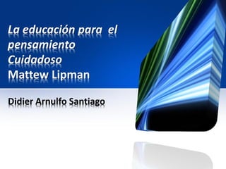 La educación para el
pensamiento
Cuidadoso
Mattew Lipman

Didier Arnulfo Santiago
 