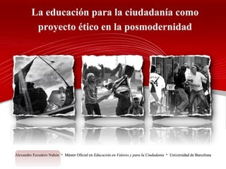 La educación para la ciudadanía como proyecto ético en la posmodernidad Alexandro Escudero Nahón  ·  Máster Oficial en  Educación en Valores y para la Ciudadanía   ·  Universidad de Barcelona 