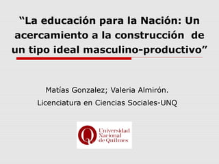 “La educación para la Nación: Un
acercamiento a la construcción de
un tipo ideal masculino-productivo”
Matías Gonzalez; Valeria Almirón.
Licenciatura en Ciencias Sociales-UNQ
 