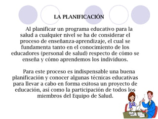 LA PLANIFICACIÓN
Al planificar un programa educativo para la
salud a cualquier nivel se ha de considerar el
proceso de enseñanza-aprendizaje, el cual se
fundamenta tanto en el conocimiento de los
educadores (personal de salud) respecto de cómo se
enseña y cómo aprendemos los individuos.
Para este proceso es indispensable una buena
planificación y conocer algunas técnicas educativas
para llevar a cabo en forma exitosa un proyecto de
educación, así como la participación de todos los
miembros del Equipo de Salud.
 