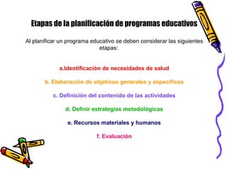 Etapas de la planificación de programas educativos
Al planificar un programa educativo se deben considerar las siguientes
etapas:
a.Identificación de necesidades de salud
b. Elaboración de objetivos generales y específicos
c. Definición del contenido de las actividades
d. Definir estrategias metodológicas
e. Recursos materiales y humanos
f. Evaluación
 