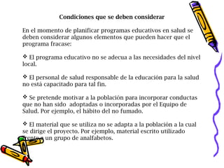 Condiciones que se deben considerar
En el momento de planificar programas educativos en salud se
deben considerar algunos elementos que pueden hacer que el
programa fracase:
 El programa educativo no se adecua a las necesidades del nivel
local.
 El personal de salud responsable de la educación para la salud
no está capacitado para tal fin.
 Se pretende motivar a la población para incorporar conductas
que no han sido adoptadas o incorporadas por el Equipo de
Salud. Por ejemplo, el hábito del no fumado.
 El material que se utiliza no se adapta a la población a la cual
se dirige el proyecto. Por ejemplo, material escrito utilizado
frente a un grupo de analfabetos.
 