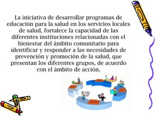 La iniciativa de desarrollar programas de
educación para la salud en los servicios locales
de salud, fortalece la capacidad de las
diferentes instituciones relacionadas con el
bienestar del ámbito comunitario para
identificar y responder a las necesidades de
prevención y promoción de la salud, que
presentan los diferentes grupos, de acuerdo
con el ámbito de acción.
 