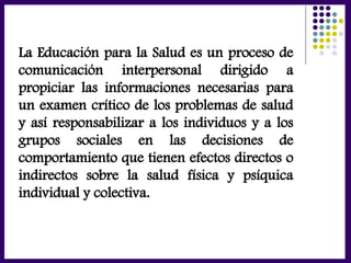 La Educación para la Salud es un proceso de
comunicación interpersonal dirigido a
propiciar las informaciones necesarias para
un examen crítico de los problemas de salud
y así responsabilizar a los individuos y a los
grupos sociales en las decisiones de
comportamiento que tienen efectos directos o
indirectos sobre la salud física y psíquica
individual y colectiva.
 