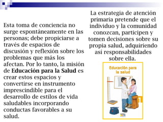 La estrategia de atención
primaria pretende que el
individuo y la comunidad
conozcan, participen y
tomen decisiones sobre su
propia salud, adquiriendo
así responsabilidades
sobre ella.
Esta toma de conciencia no
surge espontáneamente en las
personas; debe propiciarse a
través de espacios de
discusión y reflexión sobre los
problemas que más los
afectan. Por lo tanto, la misión
de Educación para la Salud es
crear estos espacios y
convertirse en instrumento
imprescindible para el
desarrollo de estilos de vida
saludables incorporando
conductas favorables a su
salud.
 
