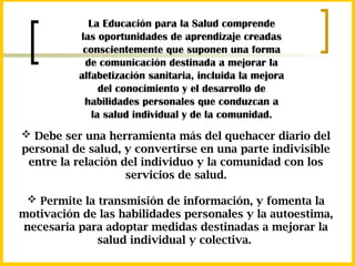 La Educación para la Salud comprende
las oportunidades de aprendizaje creadas
conscientemente que suponen una forma
de comunicación destinada a mejorar la
alfabetización sanitaria, incluida la mejora
del conocimiento y el desarrollo de
habilidades personales que conduzcan a
la salud individual y de la comunidad.
 Debe ser una herramienta más del quehacer diario del
personal de salud, y convertirse en una parte indivisible
entre la relación del individuo y la comunidad con los
servicios de salud.
 Permite la transmisión de información, y fomenta la
motivación de las habilidades personales y la autoestima,
necesaria para adoptar medidas destinadas a mejorar la
salud individual y colectiva.
 