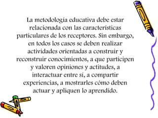 La metodología educativa debe estar
relacionada con las características
particulares de los receptores. Sin embargo,
en todos los casos se deben realizar
actividades orientadas a construir y
reconstruir conocimientos, a que participen
y valoren opiniones y actitudes, a
interactuar entre sí, a compartir
experiencias, a mostrarles cómo deben
actuar y apliquen lo aprendido.
 