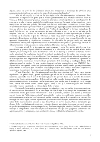 algunos casos) un período de fascinación inicial, los proyectores y monitores de televisión eran
generalmente destinados a una alacena del aula o dejados acumulando polvo.3
Aún así, el empeño por insertar la tecnología en la educación continúa activamente. Este
movimiento es impulsado en parte por la política gubernamental. Las retóricas nebulosas sobre la
“sociedad de la información” gozan de una amplia aceptación entre los políticos: la tecnologización de
escuelas se percibe como un medio indispensable para formar una fuerza de trabajo capacitada y para
competir en los mercados globales. Mucho de este discurso político está caracterizado por una forma
de determinismo tecnológico: la noción de que la tecnología digital producirá automáticamente ciertos
tipos de efectos (por ejemplo, en relación con “estilos de aprendizaje” o formas particulares de
cognición) sin tener en cuenta los contextos sociales en los que se use, o los actores sociales que la
empleen. Más aún, el avance de las TI en la educación también ha sido impulsado por el interés
comercial de la industria y por los esfuerzos, a veces muy intervencionistas, del gobierno para
respaldarlo. Para afirmar lo obvio, las computadoras son un negocio muy grande. En medio de una
economía imprevisible y rápidamente cambiante, la educación ha proporcionado un mercado
relativamente estable para corporaciones ávidas de mantener sus márgenes de ganancias; y también ha
sido ampliamente percibida como un trampolín hacia el lucrativo mercado doméstico.
La escala actual de la inversión en computadoras y otros dispositivos digitales no tiene
precedentes, y plantea algunos desafíos importantes a la educación para los medios. Como todos
sabemos, la educación para los medios (la enseñanza acerca de los medios) se confunde a menudo con los
medios educacionales (la enseñanza a través de los medios) -es decir, el uso de medios para enseñar otras
materias curriculares, como ciencia o historia-. Esta confusión puede agudizarse aún más a medida que
la tecnología esté más ampliamente disponible en las escuelas. A nivel de financiación y políticas, es
difícil no sentirse consternado por el modo en que el carro de la tecnología se ha ido por delante de la
educación para los medios. En una encuesta internacional que emprendimos para UNESCO hace
algunos años, los expertos en muchos países se quejaron acerca de las dificultades que experimentaron
para defender la educación para los medios ante los responsables de la toma de decisiones -y apreciaban
un contraste chocante con el entusiasmo, a menudo acrítico, en relación con las TI-.4
¿Y qué deben hacer los educadores para los medios ante esta situación? Quiero hacer algunas
sugerencias. En primer lugar, quiero argumentar que el uso de la tecnología en las escuelas está
realmente desfasado con el uso de la tecnología por los jóvenes fuera de la escuela. Un número
creciente de jóvenes encuentra el uso de la tecnología en las escuelas limitado, aburrido e irrelevante -
particularmente cuando se compara con las maneras en que pueden usar la tecnología en su tiempo
libre-. Llenar esta brecha -nueva “brecha digital”- entre la casa y la escuela requerirá una atención
renovada, y menos superficial, a la cultura digital de los jóvenes.
En segundo lugar, quiero argumentar que los educadores para los medios tienen que cuestionar
el uso meramente instrumental de la tecnología -la idea de que la tecnología es simplemente una
herramienta neutral para llevar “información”-. Por el contrario, tenemos que definir y promover
nuevas formas de “alfabetización digital”, extendiendo y quizás reconsiderando nuestros conocidos
enfoques críticos en relación con los nuevos medios como los juegos de computadora e Internet. Sin
embargo -en tercer lugar- también argumentaré que la alfabetización digital no se trata sólo de la lectura
crítica de los nuevos medios: también se trata de escribir en los nuevos medios. Pienso, ciertamente, que
algunas de las posibilidades más positivas y excitantes de estas tecnologías tienen que ver con la manera
en que los jóvenes puedan usarlas para producir y distribuir sus propios medios. En última instancia, no
creo que la computadora “hará volar en pedazos” la escuela, sino que creo que podría contribuir a una
reconsideración o re-imaginación más amplia sobre de qué podría tratarse la educación escolar.
3 Vea Larry Cuban Teachers and Machines (New York: Teachers College Press, 1986).
4 David Buckingham y Kate Domaille “Where have we been and where are we going? Results of the UNESCO Global
Survey of Media Education”, en C. von Feilitzen y U. Carlsson (eds) UNESCO Children, Youth and Media Yearbook
Nordicom, Sweden, 2004.
2
 