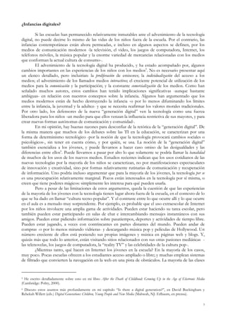 ¿Infancias digitales?
Si las escuelas han permanecido relativamente inmutables ante el advenimiento de la tecnología
digital, no puede decirse lo mismo de las vidas de los niños fuera de la escuela. Por el contrario, las
infancias contemporáneas están ahora permeadas, e incluso en algunos aspectos se definen, por los
medios de comunicación modernos -la televisión, el video, los juegos de computadora, Internet, los
teléfonos móviles, la música popular y la enorme variedad de mercancías relacionadas con los medios
que conforman la actual cultura de consumo-.
El advenimiento de la tecnología digital ha producido, y ha estado acompañado por, algunos
cambios importantes en las experiencias de los niños con los medios5
. No es necesario presentar aquí
un elenco detallado, pero incluirían: la proliferación de emisores; la individualización del acceso a los
medios; el advenimiento de los llamados medios interactivos; el creciente potencial de utilización de los
medios para la comunicación y la participación; y la constante comercialización de los medios. Como han
señalado muchos autores, estos cambios han tenido implicaciones significativas -aunque bastante
ambiguas- en relación con nuestros conceptos sobre la infancia. Algunos han argumentado que los
medios modernos están de hecho destruyendo la infancia -o por lo menos difuminando los límites
entre la infancia, la juventud y la adultez- y que se necesita reafirmar los valores morales tradicionales.
Por otro lado, los defensores de la nueva “generación digital” ven la tecnología como una fuerza
liberadora para los niños -un medio para que ellos venzan la influencia restrictiva de sus mayores, y para
crear nuevas formas autónomas de comunicación y comunidad-.
En mi opinión, hay buenas razones para desconfiar de la retórica de la “generación digital”. De
la misma manera que muchos de los debates sobre las TI en la educación, se caracterizan por una
forma de determinismo tecnológico -por la noción de que la tecnología provocará cambios sociales o
psicológicos-, sin tener en cuenta cómo, y por quién, se usa. La noción de la “generación digital”
también esencializa a los jóvenes, y puede llevarnos a hacer caso omiso de las desigualdades y las
diferencias entre ellos6
. Puede llevarnos a pasar por alto lo que solamente se podría llamar la banalidad
de muchos de los usos de los nuevos medios. Estudios recientes indican que los usos cotidianos de las
nuevas tecnologías por la mayoría de los niños se caracterizan, no por manifestaciones espectaculares
de innovación y creatividad, sino por formas relativamente rutinarias de comunicación y recuperación
de información. Uno podría incluso argumentar que para la mayoría de los jóvenes, la tecnología per se
es una preocupación relativamente marginal. Pocos están interesados en la tecnología por sí misma, o
creen que tiene poderes mágicos: simplemente les interesa para qué pueden usarla.
Pero a pesar de las limitaciones de estos argumentos, queda la cuestión de que las experiencias
de la mayoría de los jóvenes con la tecnología tienen lugar ahora fuera de la escuela, en el contexto de lo
que se ha dado en llamar “cultura tecno-popular”. Y el contraste entre lo que ocurre allí y lo que ocurre
en el aula es a menudo muy sorprendente. Por ejemplo, es probable que el uso extraescolar de Internet
por los niños involucre una amplia gama de actividades. Pueden estar haciendo su tarea escolar, pero
también pueden estar participando en salas de chat e intercambiando mensajes instantáneos con sus
amigos. Pueden estar pidiendo información sobre pasatiempos, deportes y actividades de tiempo libre.
Pueden estar jugando, a veces con contrincantes en partes distantes del mundo. Pueden andar de
compras -o por lo menos mirando vidrieras- y descargando música pop y películas de Hollywood. Un
número creciente de ellos está poniendo sus propias imágenes y música en páginas web y blogs. Y,
quizás más que todo lo anterior, están visitando sitios relacionados con sus otras pasiones mediáticas -
las telenovelas, los juegos de computadora, la “reality TV” y las celebridades de la cultura pop-.
¿Mientras tanto, qué hacen en Internet los jóvenes en la escuela? En la mayoría de los casos,
muy poco. Pocas escuelas ofrecen a los estudiantes acceso ampliado o libre; y muchas emplean sistemas
de filtrado que convierten la navegación en la web en una pista de obstáculos. La mayoría de las clases
5 He escrito detalladamente sobre esto en mi libro After the Death of Childhood: Growing Up in the Age of Electronic Media
(Cambridge: Polity, 2000).
6 Discuto estos asuntos más profundamente en mi capítulo “Is there a digital generation?”, en David Buckingham y
Rebekah Willett (eds.) Digital Generations: Children, Young People and New Media (Mahwah, NJ: Erlbaum, en prensa).
3
 
