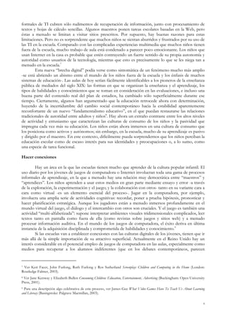 formales de TI cubren sólo rudimentos de recuperación de información, junto con procesamiento de
textos y hojas de cálculo sencillas. Algunos maestros ponen tareas escolares basadas en la Web, pero
éstas a menudo se limitan a visitar sitios prescritos. Por supuesto, hay buenas razones para estas
limitaciones. Pero no es sorprendente que muchos niños se sientan aburridos y frustrados por su uso de
las TI en la escuela. Comparado con las complicadas experiencias multimedia que muchos niños tienen
fuera de la escuela, mucho trabajo de aula está condenado a parecer poco emocionante. Los niños que
usan Internet en la casa es probable que estén contrayendo un fuerte sentido de su propia autonomía y
autoridad como usuarios de la tecnología, mientras que esto es precisamente lo que se les niega tan a
menudo en la escuela.7
Esta nueva “brecha digital” podía verse como sintomática de un fenómeno mucho más amplio
-se está abriendo un abismo entre el mundo de los niños fuera de la escuela y los énfasis de muchos
sistemas de educación-. Las aulas de hoy serían fácilmente identificables a los pioneros de la enseñanza
pública de mediados del siglo XIX: las formas en que se organizan la enseñanza y el aprendizaje, los
tipos de habilidades y conocimientos que se toman en consideración en las evaluaciones, e incluso una
buena parte del contenido real del plan de estudios, ha cambiado sólo superficialmente durante ese
tiempo. Ciertamente, algunos han argumentado que la educación retrocede ahora con determinación,
huyendo de la incertidumbre del cambio social contemporáneo hacia la estabilidad aparentemente
reconfortante de un nuevo “fundamentalismo educativo”, en el que puedan restaurarse las relaciones
tradicionales de autoridad entre adultos y niños8
. Hay ahora un extraño contraste entre los altos niveles
de actividad y entusiasmo que caracterizan las culturas de consumo de los niños y la pasividad que
impregna cada vez más su educación. Los niños están ahora inmersos en una cultura de consumo que
los posiciona como activos y autónomos; sin embargo, en la escuela, mucho de su aprendizaje es pasivo
y dirigido por el maestro. En este contexto, difícilmente pueda sorprendernos que los niños perciban la
educación escolar como de escaso interés para sus identidades y preocupaciones o, a lo sumo, como
una especie de tarea funcional.
Hacer conexiones
Hay un área en la que las escuelas tienen mucho que aprender de la cultura popular infantil. El
uso diario por los jóvenes de juegos de computadora o Internet involucran toda una gama de procesos
informales de aprendizaje, en la que a menudo hay una relación muy democrática entre “maestros” y
“aprendices”. Los niños aprenden a usar estos medios en gran parte mediante ensayo y error -a través
de la exploración, la experimentación y el juego; y la colaboración con otros- tanto en su variante cara a
cara como virtual -es un elemento esencial del proceso-. Jugar en la computadora, por ejemplo,
involucra una amplia serie de actividades cognitivas: recordar, poner a prueba hipótesis, pronosticar y
hacer planificación estratégica. Aunque los jugadores están a menudo inmersos profundamente en el
mundo virtual del juego, el diálogo y el intercambio con otros son cruciales. Y el juego es también una
actividad “multi-alfabetizada”: supone interpretar ambientes visuales tridimensionales complicados, leer
textos tanto en pantalla como fuera de ella (como revistas sobre juegos y sitios web) y a menudo
procesar información auditiva. En el mundo de los juegos de computadora, el éxito deriva en última
instancia de la adquisición disciplinada y comprometida de habilidades y conocimiento.9
Si las escuelas van a establecer conexiones con las culturas digitales de los jóvenes, tienen que ir
más allá de la simple importación de su atractivo superficial. Actualmente en el Reino Unido hay un
interés considerable en el potencial empleo de juegos de computadora en las aulas, especialmente como
medios para recuperar a los alumnos indiferentes (que en los debates contemporáneos, parecen
7 Ver Keri Facer, John Furlong, Ruth Furlong y Ros Sutherland Screenplay: Children and Computing in the Home (London:
Routledge Falmer, 2003).
8 Ver Jane Kenway y Elizabeth Bullen Consuming Children: Education, Entertainment, Advertising (Buckingham: Open University
Press, 2001).
9 Para una descripción algo celebrativa de este proceso, ver James Gee What Video Games Have To Teach Us About Learning
and Literacy (Basingstoke: Palgrave Macmillan, 2003).
4
 