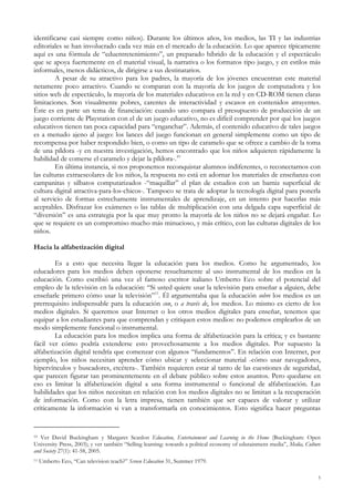 identificarse casi siempre como niños). Durante los últimos años, los medios, las TI y las industrias
editoriales se han involucrado cada vez más en el mercado de la educación. Lo que aparece típicamente
aquí es una fórmula de “eduentretenimiento”, un preparado híbrido de la educación y el espectáculo
que se apoya fuertemente en el material visual, la narrativa o los formatos tipo juego, y en estilos más
informales, menos didácticos, de dirigirse a sus destinatarios.
A pesar de su atractivo para los padres, la mayoría de los jóvenes encuentran este material
netamente poco atractivo. Cuando se comparan con la mayoría de los juegos de computadora y los
sitios web de espectáculo, la mayoría de los materiales educativos en la red y en CD-ROM tienen claras
limitaciones. Son visualmente pobres, carentes de interactividad y escasos en contenidos atrayentes.
Éste es en parte un tema de financiación: cuando uno compara el presupuesto de producción de un
juego corriente de Playstation con el de un juego educativo, no es difícil comprender por qué los juegos
educativos tienen tan poca capacidad para “enganchar”. Además, el contenido educativo de tales juegos
es a menudo ajeno al juego: los lances del juego funcionan en general simplemente como un tipo de
recompensa por haber respondido bien, o como un tipo de caramelo que se ofrece a cambio de la toma
de una píldora -y en nuestra investigación, hemos encontrado que los niños adquieren rápidamente la
habilidad de comerse el caramelo y dejar la píldora-.10
En última instancia, si nos proponemos reconquistar alumnos indiferentes, o reconectarnos con
las culturas extraescolares de los niños, la respuesta no está en adornar los materiales de enseñanza con
campanitas y silbatos computarizados -“maquillar” el plan de estudios con un barniz superficial de
cultura digital atractiva-para-los-chicos-. Tampoco se trata de adoptar la tecnología digital para ponerla
al servicio de formas estrechamente instrumentales de aprendizaje, en un intento por hacerlas más
aceptables. Disfrazar los exámenes o las tablas de multiplicación con una delgada capa superficial de
“diversión” es una estrategia por la que muy pronto la mayoría de los niños no se dejará engañar. Lo
que se requiere es un compromiso mucho más minucioso, y más crítico, con las culturas digitales de los
niños.
Hacia la alfabetización digital
Es a esto que necesita llegar la educación para los medios. Como he argumentado, los
educadores para los medios deben oponerse resueltamente al uso instrumental de los medios en la
educación. Como escribió una vez el famoso escritor italiano Umberto Eco sobre el potencial del
empleo de la televisión en la educación: “Si usted quiere usar la televisión para enseñar a alguien, debe
enseñarle primero cómo usar la televisión”11
. Él argumentaba que la educación sobre los medios es un
prerrequisito indispensable para la educación con, o a través de, los medios. Lo mismo es cierto de los
medios digitales. Si queremos usar Internet o los otros medios digitales para enseñar, tenemos que
equipar a los estudiantes para que comprendan y critiquen estos medios: no podemos emplearlos de un
modo simplemente funcional o instrumental.
La educación para los medios implica una forma de alfabetización para la crítica; y es bastante
fácil ver cómo podría extenderse esto provechosamente a los medios digitales. Por supuesto la
alfabetización digital tendría que comenzar con algunos “fundamentos”. En relación con Internet, por
ejemplo, los niños necesitan aprender cómo ubicar y seleccionar material -cómo usar navegadores,
hipervínculos y buscadores, etcétera-. También requieren estar al tanto de las cuestiones de seguridad,
que parecen figurar tan prominentemente en el debate público sobre estos asuntos. Pero quedarse en
eso es limitar la alfabetización digital a una forma instrumental o funcional de alfabetización. Las
habilidades que los niños necesitan en relación con los medios digitales no se limitan a la recuperación
de información. Como con la letra impresa, tienen también que ser capaces de valorar y utilizar
críticamente la información si van a transformarla en conocimientos. Esto significa hacer preguntas
10 Ver David Buckingham y Margaret Scanlon Education, Entertainment and Learning in the Home (Buckingham: Open
University Press, 2003); y ver también “Selling learning: towards a political economy of edutainment media”, Media, Culture
and Society 27(1): 41-58, 2005.
11 Umberto Eco, “Can television teach?” Screen Education 31, Summer 1979.
5
 