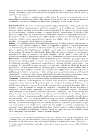 sobre el origen de esa información, los intereses de sus productores, y el modo en que representa el
mundo; y comprender cómo estos desarrollos tecnológicos están relacionados con cambios sociales y
económicos más amplios.12
En este sentido, es evidentemente posible aplicar los aspectos conceptuales que hemos
desarrollado en relación con medios más antiguos. Estos son los que yo consideraría como los
componentes clave de una alfabetización digital crítica, por ejemplo en relación con Internet:
Representación. Como todos los medios, los medios digitales representan el mundo, más que sólo
reflejarlo. Ofrecen interpretaciones y selecciones particulares de la realidad, que inevitablemente
expresan valores e ideologías implícitos. Los usuarios informados de los medios tienen que ser capaces
de valorar el material con el que tropiezan, por ejemplo, juzgando las motivaciones de aquellos que lo
crearon y comparándolo con otras fuentes de la información, incluyendo su propia experiencia directa.
En el caso de textos de información, esto implica abordar cuestiones de confiabilidad, parcialidad y
exactitud; y también suscita necesariamente preguntas más amplias sobre las voces de quiénes se
escuchan y los puntos de vista de quiénes se representan.
Idioma. Un individuo realmente alfabetizado es capaz no sólo de utilizar el idioma, sino también de
comprender cómo funciona. En parte es cuestión de comprender la “gramática” de formas particulares
de comunicación; pero también involucra estar al tanto de los códigos y normas más amplias de los
géneros específicos. Esto implica adquirir habilidades para el análisis, y un metalenguaje para describir
cómo funciona el idioma. La alfabetización digital debe, por tanto, involucrar un conocimiento
sistemático de cómo se construyen los medios digitales, y de la “retórica” excepcional de la
comunicación interactiva -por ejemplo en relación con la construcción y el diseño visual de sitios web-.
Producción. La alfabetización también supone comprender quién le comunica a quién, y por qué. En
el contexto de los medios digitales los jóvenes tienen que ser conscientes de la creciente importancia de
las influencias comerciales -especialmente cuando éstas son a menudo invisibles para el usuario-. Hay
un aspecto de “seguridad” en esto: los niños tienen que saber cuándo son blanco de los avisos
publicitarios, y cómo la información que suministran puede ser usada por las corporaciones. Pero la
alfabetización digital también involucra una conciencia más amplia sobre el papel global de la
publicidad, la promoción y el patrocinio, y cómo influyen, ante todo, en la naturaleza de la información
disponible. Y por supuesto, esta conciencia también debe extenderse a fuentes no comerciales y grupos
de interés, que cada vez más están usando la Web como medio de persuasión e influencia.
Audiencia. Definitivamente la alfabetización crítica involucra una comprensión de cómo se ponen en
la mira las audiencias, y cómo responden las audiencias reales. En relación con Internet, esto supone
comprender cómo funcionan los buscadores, cómo se estructuran los enlaces de hipertexto y los
vínculos para animarnos a navegar de un modo particular, cómo se acopia información sobre los
usuarios, y cómo la actividad de usuarios es controlada y restringida por fuerzas tecnológicas y
comerciales. También implica comprender la naturaleza de las “comunidades en línea”, y las muchas
otras maneras en las que se invita a los usuarios individuales a “interactuar”. Esto nos lleva mucho más
allá de la noción de “audiencia”, tal como se entiende convencionalmente en los estudios sobre los
medios y la cultura. Estas preguntas también pueden aplicarse a otros textos digitales, como los juegos
de computadora. Hasta cierto punto, es cuestión de tomar conceptos y enfoques bien establecidos en
relación con medios “más antiguos” como el cine y la televisión, y trasladarlos a los nuevos medios. Sin
embargo, los nuevos medios requieren nuevos métodos de análisis; y hasta cierto punto, también exigen
que reconsideremos este familiar marco conceptual. Por ejemplo las nociones convencionales de
narrativa y género, utilizadas a menudo al analizar el cine o la televisión, no se traducen fácilmente a los
juegos de computadora; y la noción de “audiencia” parece una manera curiosamente limitada y pasada
de moda de pensar en lo que ocurre cuando se participa en juegos.13
12 Estos asuntos se han discutido detalladamente en mi libro Media Education: Literacy, Learning and Contemporary Culture
(Cambridge: Polity Press, 2003). Para una reseña reciente de la investigación sobre la educación para los medios, ver David
Buckingham et al. The Media Literacy of Children and Young People: A Review of the Academic Research (London: Ofcom, 2005).
13 Ver Diane Carr, David Buckingham, Andrew Burn y Gareth Schott Computer Games: Text, Narrative and Play (Cambridge:
Polity Press, 2006).
6
 