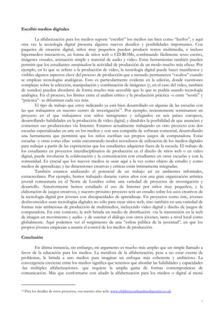 Escribir medios digitales
La alfabetización para los medios supone “escribir” los medios tan bien como “leerlos”, y aquí
otra vez la tecnología digital presenta algunos nuevos desafíos y posibilidades importantes. Con
paquetes de creación digital, niños muy pequeños pueden producir textos multimedia, e incluso
hipermedios interactivos, en forma de sitios web o CD-ROMs, combinando fácilmente texto escrito,
imágenes visuales, animación simple y material de audio y video. Estas herramientas también pueden
permitir que los estudiantes conceptualicen la actividad de producción de un modo mucho más eficaz. Por
ejemplo, en lo que se refiere a la producción de video, la tecnología digital puede hacer manifiestos y
visibles algunos aspectos clave del proceso de producción que a menudo permanecen “ocultos” cuando
se emplean tecnologías analógicas. Esto es particularmente evidente en la edición, donde cuestiones
complejas sobre la selección, manipulación y combinación de imágenes (y, en el caso del video, también
de sonidos) pueden abordarse de forma mucho más accesible que lo que se podría usando tecnología
analógica. En el proceso, los límites entre el análisis crítico y la producción práctica -o entre “teoría” y
“práctica”- se difuminan cada vez más.
El tipo de trabajo que estoy indicando ya está bien desarrollado en algunas de las escuelas con
las que trabajamos en nuestro centro de investigación14
. Por ejemplo, recientemente terminamos un
proyecto en el que trabajamos con niños inmigrantes y refugiados en seis países europeos,
desarrollando habilidades en la producción de video digital, y dándoles la posibilidad de que anuncien y
comenten sus producciones vía Internet. Estamos actualmente trabajando en otro proyecto con dos
escuelas especializadas en arte en los medios y con una compañía de software comercial, desarrollando
una herramienta que permitirá que los niños escriban sus propios juegos de computadora. Estas
escuelas -y otras como ellas- están encontrando modos novedosos de utilización de los medios digitales
para trabajar a partir de las experiencias que los estudiantes adquieren fuera de la escuela. El trabajo de
los estudiantes en proyectos interdisciplinarios de producción en el diseño de sitios web o en video
digital, puede involucrar la colaboración y la comunicación con estudiantes en otras escuelas y con la
comunidad. Es crucial que los nuevos medios se usan aquí a la vez como objeto de estudio y como
medios de aprendizaje; y las dimensiones creativas y críticas están íntimamente integradas.
También estamos analizando el potencial de un trabajo así en ambientes informales,
extraescolares. Por ejemplo, hemos trabajado durante varios años con una gran organización artística
juvenil comunitaria en el Norte de Londres sobre una variedad de proyectos de investigación y
desarrollo. Anteriormente hemos estudiado el uso de Internet por niños muy pequeños, y la
elaboración de juegos creativos, y nuestro próximo proyecto será un estudio sobre los usos creativos de
la tecnología digital por jóvenes con discapacidades de aprendizaje. En proyectos como éste, jóvenes
desfavorecidos usan tecnologías digitales no sólo para crear sitios web, sino también en una variedad de
formas más ambiciosas de producción de multimedios, incluyendo video digital y diseño de juegos de
computadora. En este contexto, la web brinda un medio de distribución -vía la transmisión en la web
de imagen en movimiento y audio- y de suscitar el diálogo con otros jóvenes, tanto a nivel local como
globalmente. Aquí podemos ver el surgimiento de una “esfera pública de la juventud”, en que los
propios jóvenes empiezan a asumir el control de los medios de producción.
Conclusión
En última instancia, sin embargo, mi argumento es mucho más amplio que un simple llamado a
favor de la educación para los medios. La metáfora de la alfabetización, pese a no estar exenta de
problemas, le brinda a uno medios para imaginar un enfoque más coherente y ambicioso. La
convergencia creciente entre los medios significa que tenemos que abordar las habilidades y capacidades
-las múltiples alfabetizaciones- que requiere la amplia gama de formas contemporáneas de
comunicación. Más que conformarse con añadir la alfabetización para los medios o digital al menú
14 Para los detalles de estos proyectos, vea nuestro sitio web: www.childrenyouthandmediacentre.co.uk.
7
 