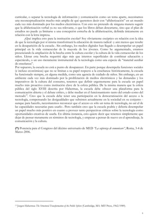 curricular, o separar la tecnología de información y comunicación como un tema aparte, necesitamos
una reconceptualización mucho más amplia de qué queremos decir con “alfabetización” en un mundo
cada vez más dominado por los medios electrónicos. Con esto no pretendo de ninguna manera sugerir
que la alfabetización verbal ya no sea relevante, o que los libros deban descartarse, sino que el plan de
estudios no puede ya limitarse a una concepción estrecha de la alfabetización, definida únicamente en
relación con la letra impresa.
¿Qué implica esto para la institución escolar? Soy obviamente escéptico en relación con la idea
de que la tecnología por sí misma transformará la educación de manera radical -y aún menos que resulte
en la desaparición de la escuela-. Sin embargo, los medios digitales han llegado a desempeñar un papel
principal en la vida extraescolar de la mayoría de los jóvenes. Como he argumentado, estamos
presenciando la ampliación de la brecha entre la cultura escolar y la cultura de la vida extraescolar de los
niños. Llenar esta brecha requerirá algo más que intentos superficiales de combinar educación y
espectáculo, o un uso meramente instrumental de la tecnología como una especie de “material auxiliar
de enseñanza”.
Por supuesto, la escuela no está a punto de desaparecer. En parte porque desempeña funciones sociales
(e incluso económicas) que no se limitan a su papel respecto a la enseñanza: históricamente, la escuela
ha funcionado siempre, en alguna medida, como una agencia de cuidado de niños. Sin embargo, en un
ambiente cada vez más dominado por la proliferación de medios electrónicos y las demandas y los
imperativos de la cultura del consumo, tenemos que definir urgentemente para la escuela un papel
mucho más proactivo como institución clave de la esfera pública. De la misma manera que la esfera
pública del siglo XVIII descrita por Habermas, la escuela debe ofrecer una plataforma para la
comunicación abierta y el debate crítico, y debe mediar en el funcionamiento tanto del estado como del
mercado15
. Creo que la escuela debe tener una participación en la democratización del acceso a la
tecnología, compensando las desigualdades que subsisten actualmente en la sociedad en su conjunto -
aunque para hacerlo, necesitaremos reconocer que el acceso es sólo un tema de tecnología, no así el de
las capacidades necesarias para usarlo-. Pero también creo que la escuela podría y debería desempeñar
un papel mucho más positivo en cuanto a proveer tanto perspectivas críticas sobre la tecnología como
oportunidades creativas de usarla. En última instancia, esto quiere decir que tenemos simplemente que
dejar de pensar meramente en términos de tecnología, y empezar a pensar de nuevo en el aprendizaje, la
comunicación y la cultura.
(*) Ponencia para el Congreso del décimo aniversario de MED “La sapienza di comunicare”, Roma, 3-4 de
Marzo 2006.
15 Jurgen Habermas The Structural Transformation of the Public Sphere (Cambridge, MA: MIT Press, 1962/1989).
8
 