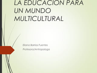 LA EDUCACIÓN PARA
UN MUNDO
MULTICULTURAL
Eliana Barrios Fuentes
Profesora/Antropologa
 