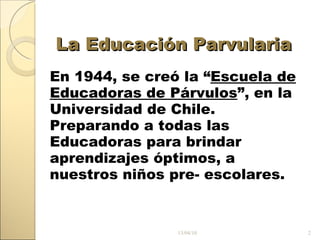 La Educación Parvularia En 1944, se creó la “ Escuela de Educadoras de Párvulos ”, en la Universidad de Chile. Preparando a todas las Educadoras para brindar aprendizajes óptimos, a nuestros niños pre- escolares. 13/04/10