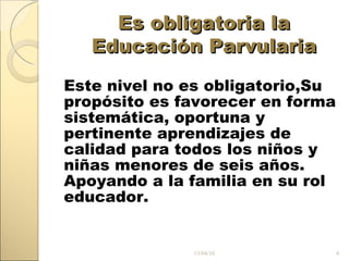 Es obligatoria la Educación Parvularia Este nivel no es obligatorio, Su propósito es favorecer en forma sistemática, oportuna y pertinente aprendizajes de calidad para todos los niños y niñas menores de seis años. Apoyando a la familia en su rol educador. 13/04/10