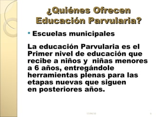 ¿Quiénes Ofrecen Educación Parvularia? Escuelas municipales La educación Parvularia es el Primer nivel de educación que recibe a niños y niñas menores a 6 años, entregándole herramientas plenas para las etapas nuevas que siguen en posteriores años. 13/04/10