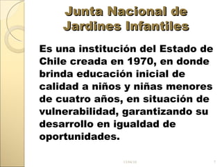 Junta Nacional de Jardines Infantiles Es una institución del Estado de Chile creada en 1970, en donde brinda educación inicial de calidad a niños y niñas menores de cuatro años, en situación de vulnerabilidad, garantizando su desarrollo en igualdad de oportunidades. 13/04/10