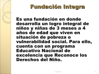 Fundación Integra Es una fundación en donde desarrolla un logro integral de niños y niñas de 3 meses a 4 años de edad que viven en situación de pobreza o vulnerabilidad social. Para ello, cuenta con un programa Educativo Nacional de excelencia que Reconoce los Derechos del Niño. 13/04/10