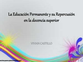 La Educación Permanente y su Repercusión
en la docencia superior
VIVIAN CASTILLO
 