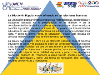 La Educación Popular como influencia en las relaciones humanas
La Educación popular emplea propuestas metodológicas, pedagógicas y
didácticas basadas en la participación, en el diálogo, y en la
complementación de distintos saberes que siempre van direccionados a
cambiar injusticias sociales a través de la praxis. La transformación
educativa es un elemento fundamental en la lucha por una sociedad más
justa, y como lo afirma Freire, la Educación Popular está basada en
vínculos interpersonales que se construyen al aprender.
La praxis que plantea Freire es un elemento esencial para el proceso
educativo, la teoría y la práctica no deberían de dicotomizarse en cuanto
a las acciones sociales, ya que de esta manera se efectúa el propósito
de la Educación Liberadora. La emancipación, hace alusión a que nos
debemos de separar de la realidad impuesta, y poder crear relaciones
solidarias, capaces de reconocer a otros sujetos sociales como una
forma de aprendizaje y como una forma de revelación ante prácticas
sociales conformistas y monótonas.
 