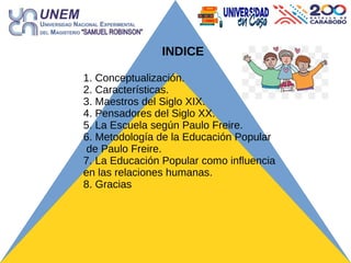 INDICE
1. Conceptualización.
2. Características.
3. Maestros del Siglo XIX.
4. Pensadores del Siglo XX.
5. La Escuela según Paulo Freire.
6. Metodología de la Educación Popular
de Paulo Freire.
7. La Educación Popular como influencia
en las relaciones humanas.
8. Gracias
 