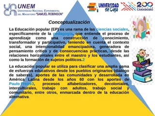 Conceptualización
La Educación popular (EP) es una rama de las ciencias sociales,
específicamente de la pedagogía, que entiende el proceso de
aprendizaje como una construcción de conocimiento,
transformador y participativo, teniendo en cuenta el contexto
social, una intencionalidad emancipadora, generadora de
pensamiento crítico y de consecuencias prácticas,1desde las
relaciones horizontales entre el maestro y los estudiantes, así
como la formación de sujetos políticos.2
La educación popular se utiliza para clasificar una amplia gama
de esfuerzos educativos desde los pueblos originarios (diálogo
de saberes), aportes de las comunidades y desarrollada en
América Latina desde los años 60 con los aportes de
Paulo Freire3, procesos alfabetizadores, decoloniales,
interculturales, trabajo con adultos, trabajo social y
comunitario, entre otros, enmarcada dentro de la educación
alternativa.
 