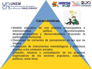 Características
Modelo educativo de una práctica emancipadora e
intencionalidad política, descolonizadora,
despatriarcalizadora y democratizadora. Buscando la
participación horizontal.
Diversidad de corrientes de pensamiento en las que se
inspira.
Producción de instrumentos metodológicos y didácticos
acordes a los contextos sociales.
Creación, refuerzo y consolidación de los procesos
organizativos de los sectores populares, culturales,
políticos, entre otros.
 